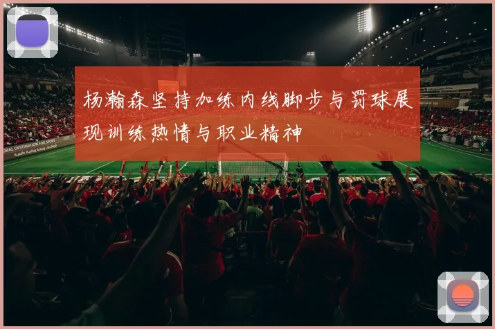 杨瀚森坚持加练内线脚步与罚球展现训练热情与职业精神