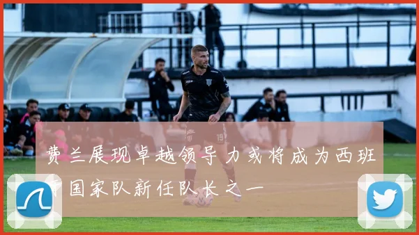 费兰展现卓越领导力或将成为西班牙国家队新任队长之一