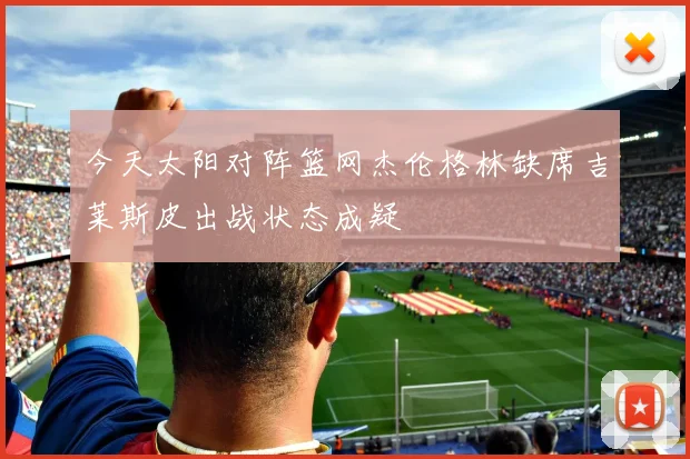今天太阳对阵篮网杰伦格林缺席吉莱斯皮出战状态成疑