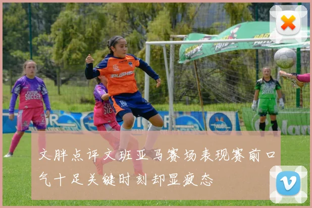 文胖点评文班亚马赛场表现赛前口气十足关键时刻却显疲态