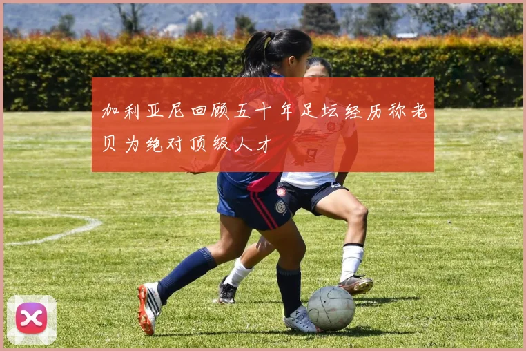 加利亚尼回顾五十年足坛经历称老贝为绝对顶级人才