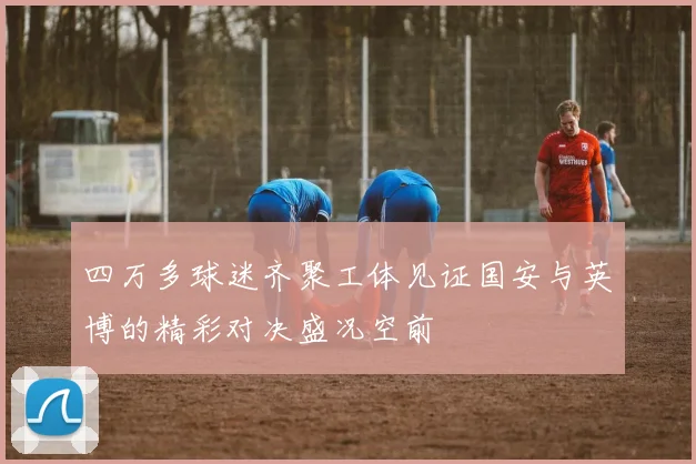 四万多球迷齐聚工体见证国安与英博的精彩对决盛况空前