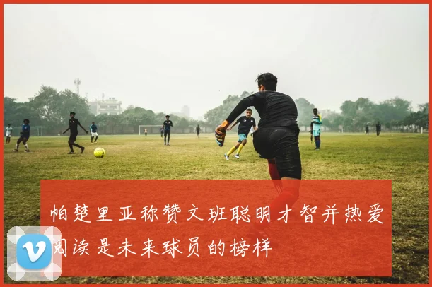 帕楚里亚称赞文班聪明才智并热爱阅读是未来球员的榜样