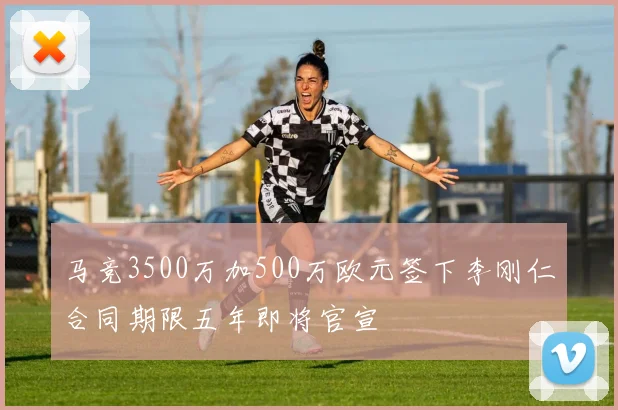 马竞3500万加500万欧元签下李刚仁合同期限五年即将官宣