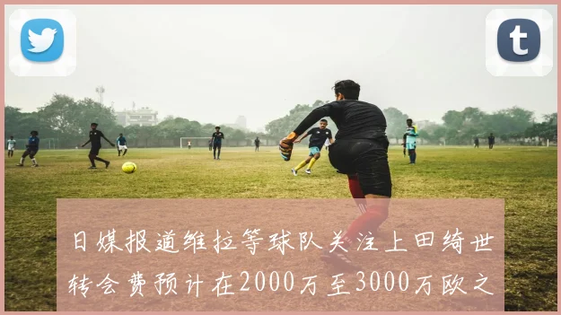 日媒报道维拉等球队关注上田绮世转会费预计在2000万至3000万欧之间