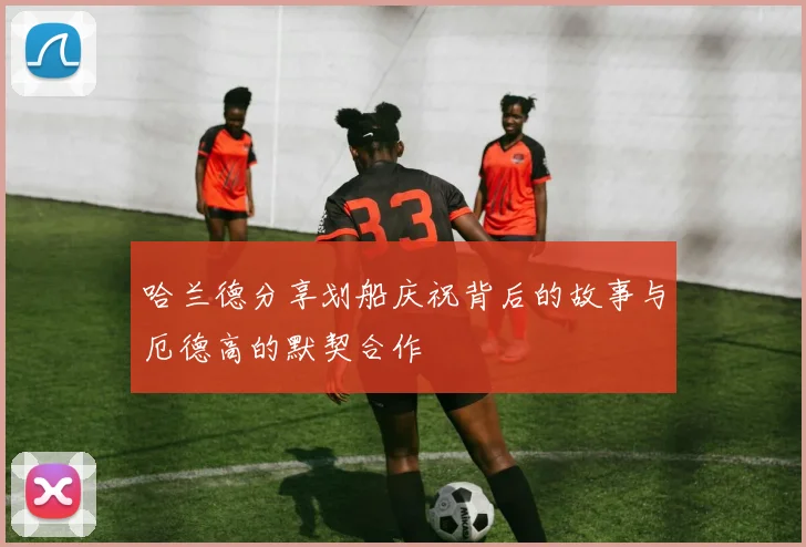 哈兰德分享划船庆祝背后的故事与厄德高的默契合作