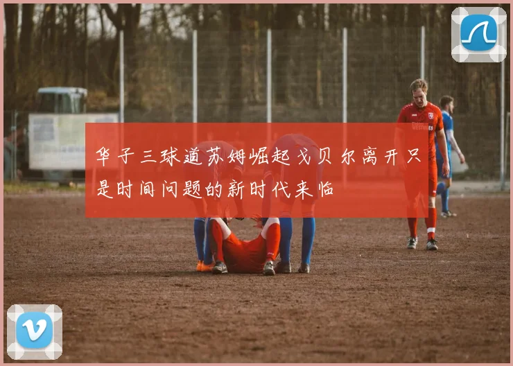 华子三球道苏姆崛起戈贝尔离开只是时间问题的新时代来临