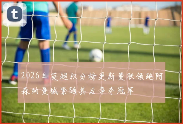 2026年英超积分榜更新曼联领跑阿森纳曼城紧随其后争夺冠军