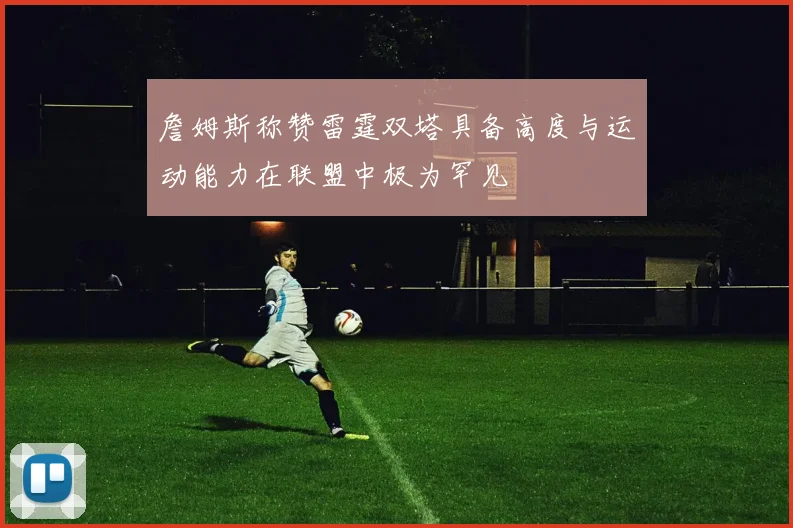 詹姆斯称赞雷霆双塔具备高度与运动能力在联盟中极为罕见