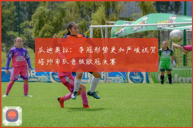 瓜迪奥拉：争冠形势更加严峻祝贺塔帅率队晋级欧冠决赛