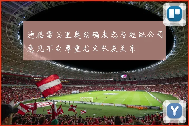 迪格雷戈里奥明确表态与经纪公司意见不合尊重尤文队友关系