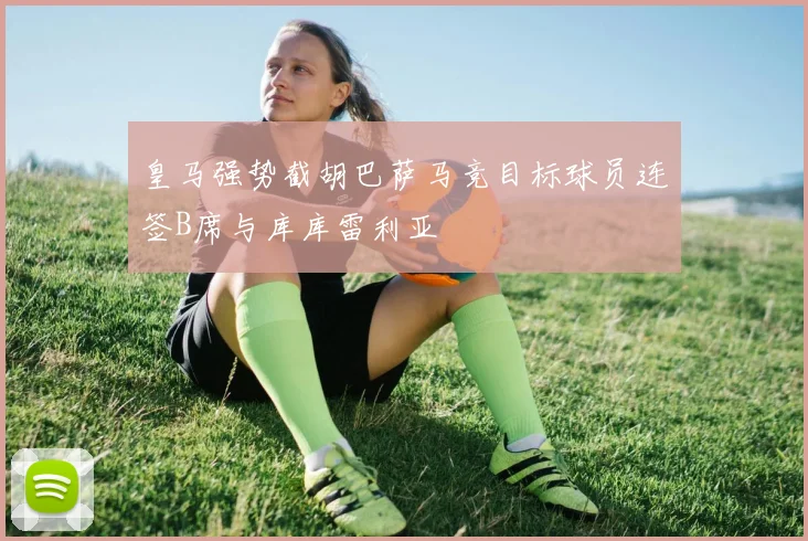 皇马强势截胡巴萨马竞目标球员连签B席与库库雷利亚