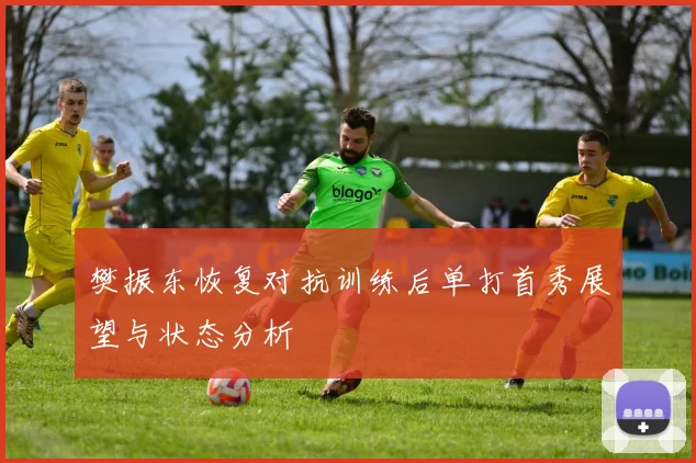 樊振东恢复对抗训练后单打首秀展望与状态分析