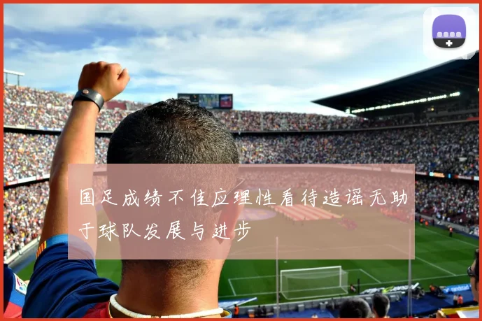 国足成绩不佳应理性看待造谣无助于球队发展与进步
