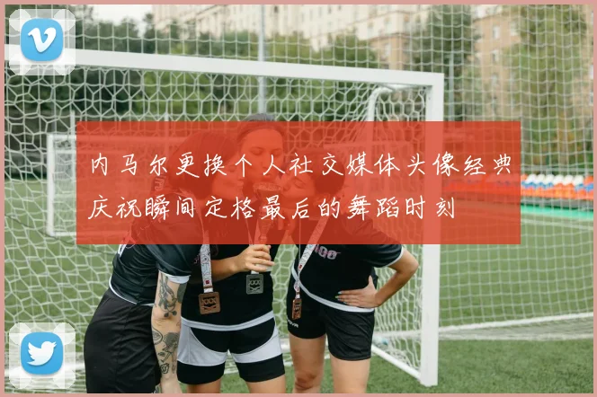 内马尔更换个人社交媒体头像经典庆祝瞬间定格最后的舞蹈时刻