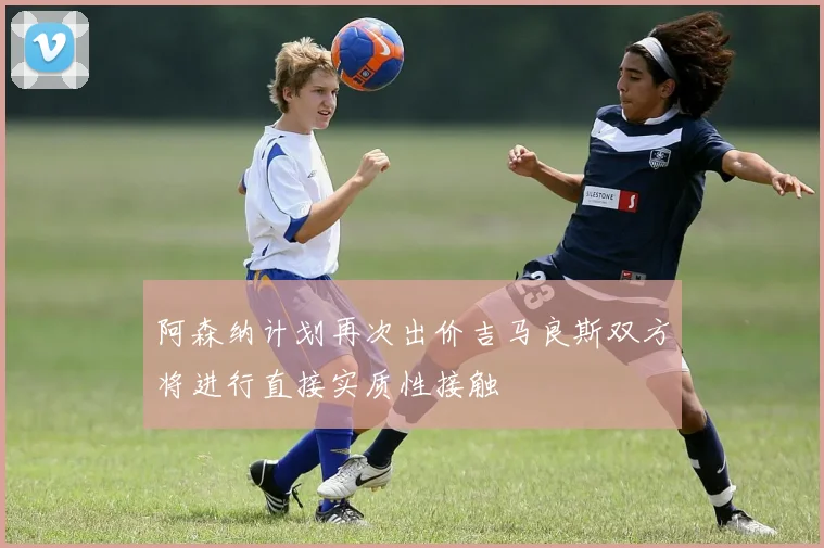 阿森纳计划再次出价吉马良斯双方将进行直接实质性接触
