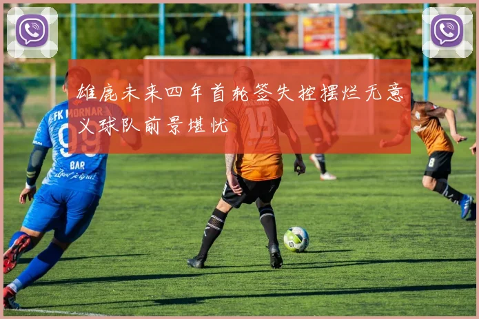 雄鹿未来四年首轮签失控摆烂无意义球队前景堪忧