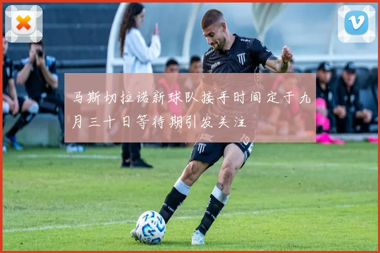 马斯切拉诺新球队接手时间定于九月三十日等待期引发关注