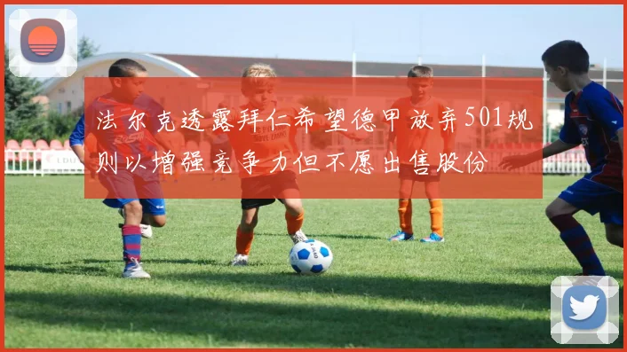 法尔克透露拜仁希望德甲放弃501规则以增强竞争力但不愿出售股份