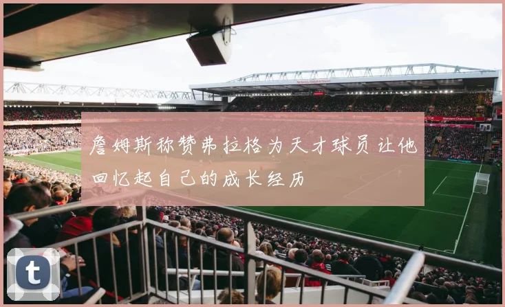 詹姆斯称赞弗拉格为天才球员让他回忆起自己的成长经历